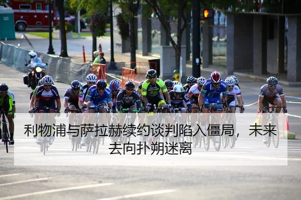 利物浦与萨拉赫续约谈判陷入僵局，未来去向扑朔迷离